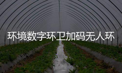 推行加码技共能化无人物科 携业智转型环境环卫环卫数字赛道手觉