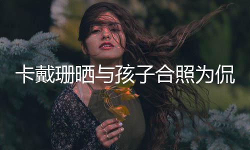 你一与孩子合照为庆生日快卡戴侃爷乐爱珊晒生生