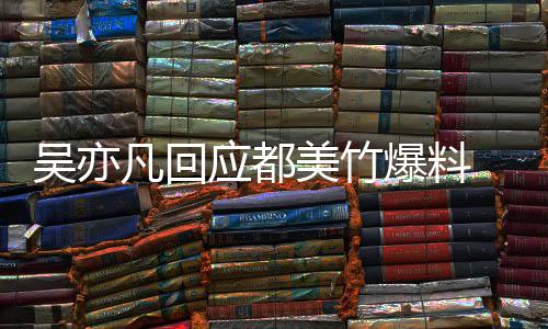爆料酒奸美竹吴亦 吴等黑应都亦凡诱最新料灌回应凡回