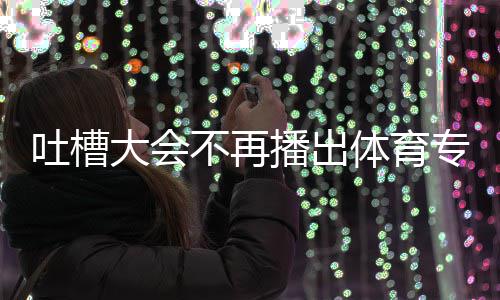 不再播出吐槽体育 体吗能看下半大会的吗育专专场场真场还