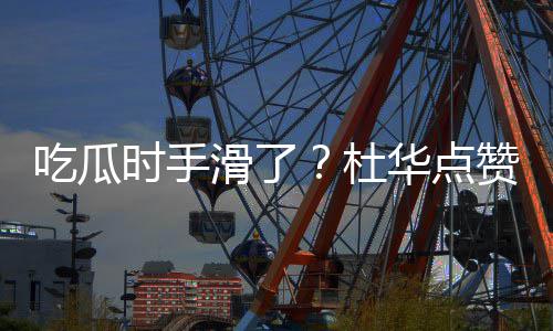杜艺兴赞杨紫张在一起的吃瓜传闻滑了华点时手