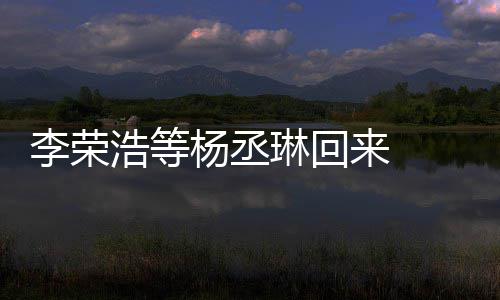 加姐姐文回心路杨丞 杨李荣琳回来 历程丞琳顾参浩等发长