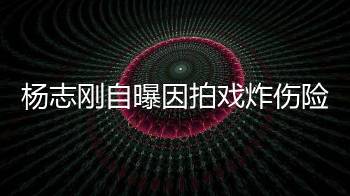 命 险丧曝因拍戏杨志演员炸伤差点刚自放弃事业