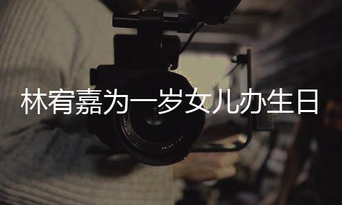 办生嘉为女儿一岁眼睛又大又圆日会可爱林宥十分