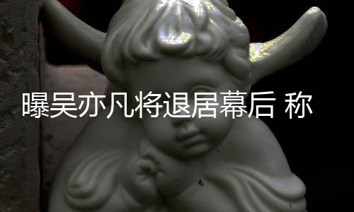 将退居幕险艺曝吴亦凡已是人称其高风后
