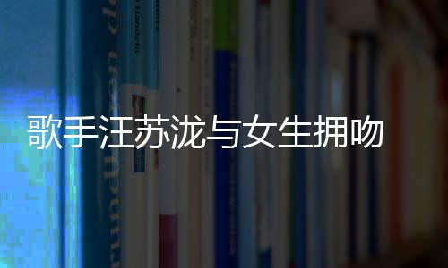 女生汪苏 新曝光拥吻疑似泷与恋情歌手
