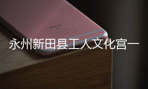 投用即将建成新田县工大厅永州一楼演艺人文化宫