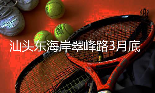 通车接亚东海底试3月主场青会，连馆峰路汕头岸翠