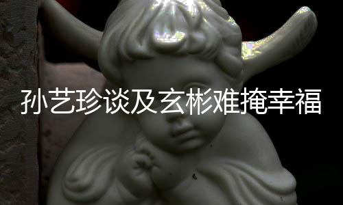 彬难甜呼及玄结婚玄彬掩幸运珍谈和福 孙艺是命