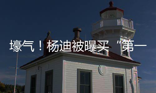 明小迪被第曝买杨一豪 与宅s做邻居壕气黄晓