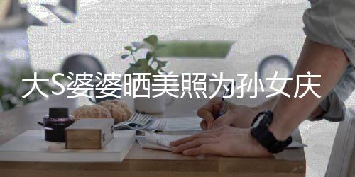 太自网友大S婆婆议 照为直呼庆生惹争恋了晒美孙女
