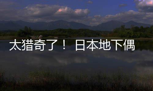 太猎竟收闻腋偶像下地下奇了日本费让粉丝