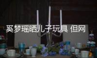  奚梦瑶晒儿子玩具 但网友却被她身后的豪宅吸引