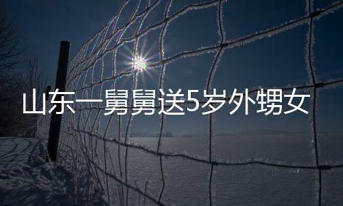 天归舅送0斤 家女3外甥第二一舅银砖长不敢收还山东5岁