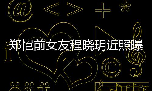 近照晓玥曝光友程 引友热议郑恺前女起网