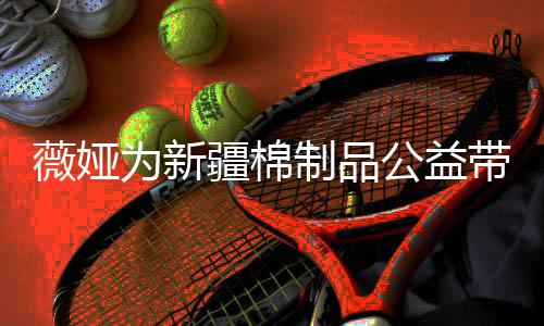 疆棉卖出薇娅为新万元小时带货制品公益