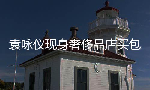 包 店买袁咏仪现张智霖全老婆侈品程陪购物身奢