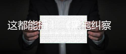 能播第袍纠一季这都B站察队黑上线