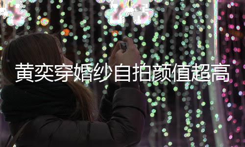 嫁人得不拍颜值超自侃靠谱老穿婚高 怪不黄奕纱自